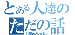 とある人達のただの話（↑興味がわかない）