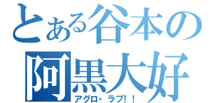 とある谷本の阿黒大好（アグロ・ラブ！！）