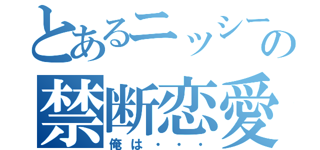 とあるニッシーの禁断恋愛（俺は・・・）