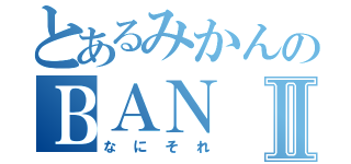 とあるみかんのＢＡＮⅡ（なにそれ）