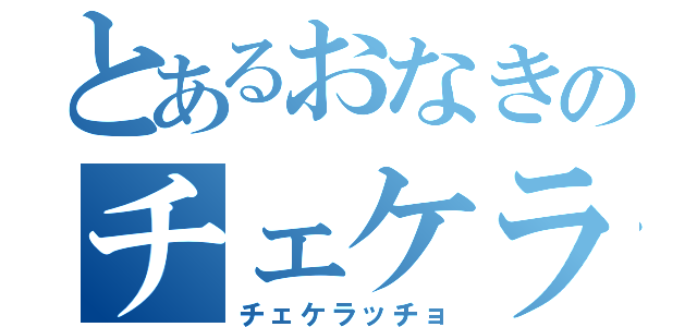 とあるおなきのチェケラッチョ（チェケラッチョ）