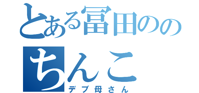 とある冨田ののちんこ（デブ母さん）