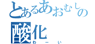 とあるあおむしの酸化（わーい）