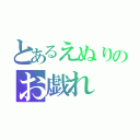 とあるえぬりのお戯れ（）