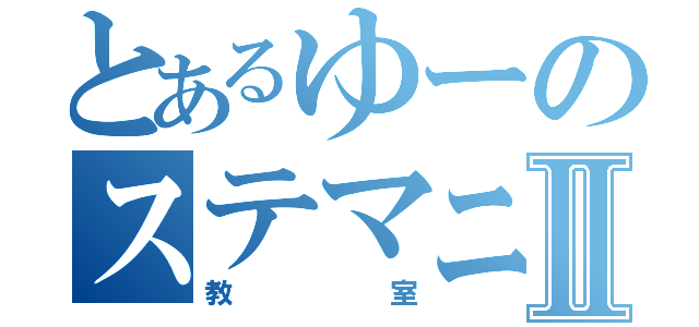 とあるゆーのステマニⅡ（教室）