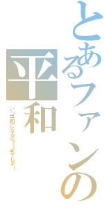 とあるファンの平和（いつ平和になるの？→今でしょ！）