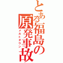 とある福島の原発事故（メルトダウン）