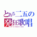 とある二五の発狂歌唱（ニジューゴｗｗｗｗニジューゴｗｗｗｗ）