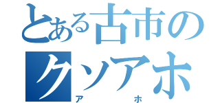 とある古市のクソアホ伝説（ア　ホ）