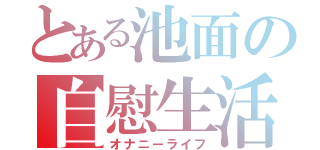 とある池面の自慰生活（オナニーライフ）