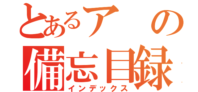 とあるアの備忘目録（インデックス）