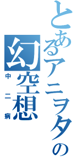 とあるアニヲタの幻空想Ⅱ（中二病）