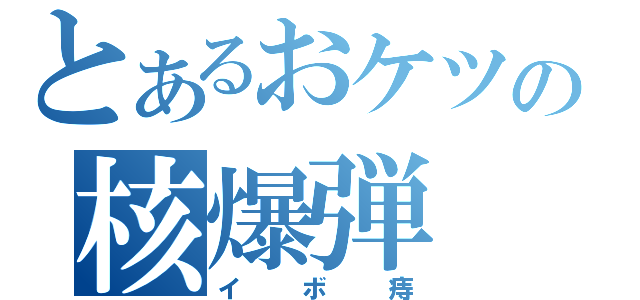 とあるおケツの核爆弾（イボ痔）