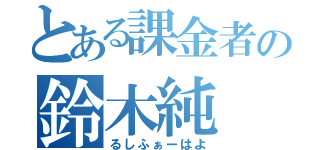 とある課金者の鈴木純（るしふぁーはよ）