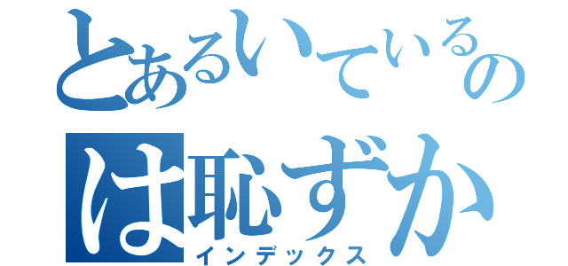 とあるいているのは恥ずかしくてたまらないから（インデックス）