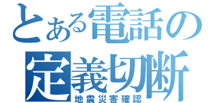 とある電話の定義切断（地震災害確認）