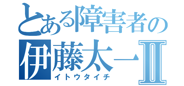 とある障害者の伊藤太一Ⅱ（イトウタイチ）