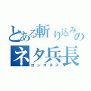 とある斬り込みのネタ兵長（ロンギヌス）