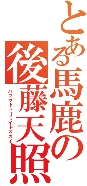 とある馬鹿の後藤天照（バックトゥーライトスカイ）