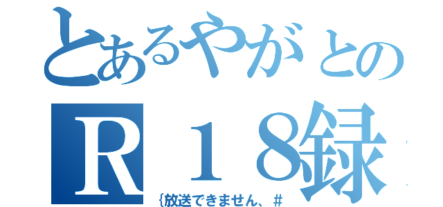 とあるやがとのＲ１８録（｛放送できません、＃）