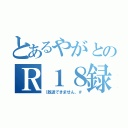 とあるやがとのＲ１８録（｛放送できません、＃）