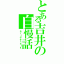 とある吉井の自慢話（ｐｒｉｄｅｔａｌｋ）