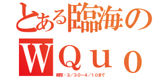 とある臨海のＷＱｕｏ（期間：３／３０～４／１０まで）