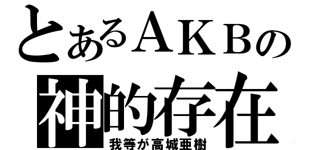 とあるＡＫＢの神的存在（我等が高城亜樹）