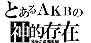 とあるＡＫＢの神的存在（我等が高城亜樹）