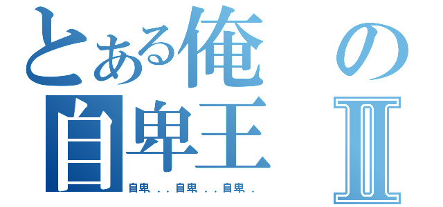 とある俺の自卑王Ⅱ（自卑．．．自卑．．．自卑．．）