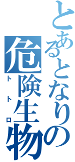 とあるとなりの危険生物（トトロ）