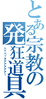 とある宗教の発狂道具（シャベッタアアアアア！）