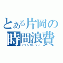 とある片岡の時間浪費（イランコトシィ）