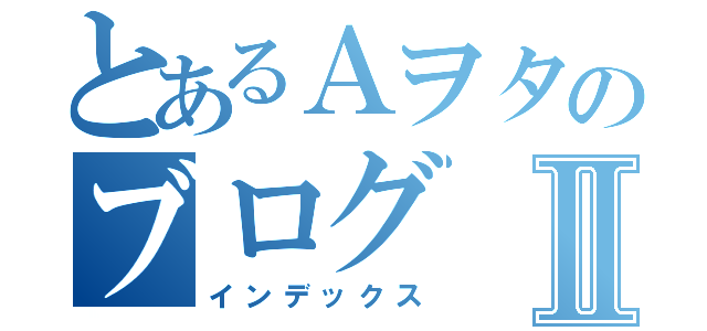 とあるＡヲタのブログⅡ（インデックス）