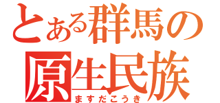 とある群馬の原生民族（ますだこうき）