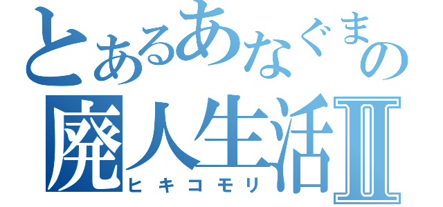 とあるあなぐまの廃人生活Ⅱ（ヒキコモリ）