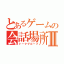 とあるゲームの会話場所Ⅱ（トークグループ）