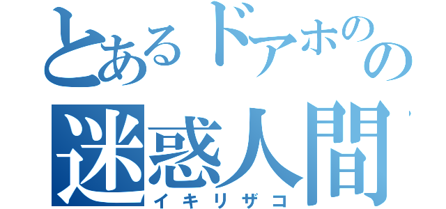 とあるドアホのの迷惑人間（イキリザコ）