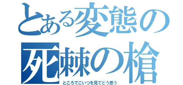 とある変態の死棘の槍（ところでこいつを見てどう思う）