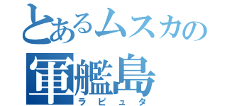 とあるムスカの軍艦島（ラピュタ）