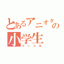 とあるアニオタの小学生（ウンコ丸）