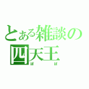 とある雑談の四天王（ぽぽ）