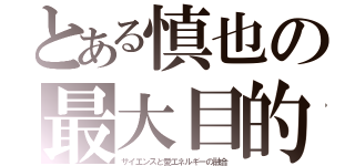 とある慎也の最大目的ゲンシ（サイエンスと愛エネルギーの融合）