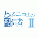 とあるニコ生の配信者Ⅱ（アミノ）