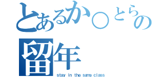 とあるか○とらの留年（ｓｔａｙ ｉｎ ｔｈｅ ｓａｍｅ ｃｌａｓｓ）