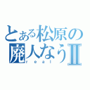 とある松原の廃人なうⅡ（ｒｅａｌ）