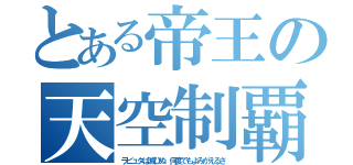 とある帝王の天空制覇（ラピュタは滅びぬ　何度でもよみがえるさ）