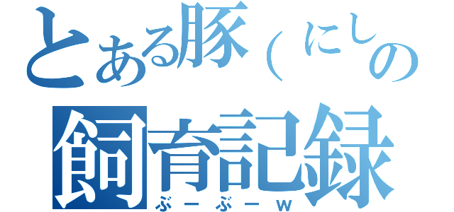 とある豚（にしたか）の飼育記録（ぶーぶーｗ）