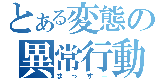 とある変態の異常行動（まっすー）