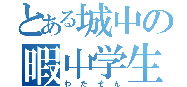 とある城中の暇中学生（わたそん）